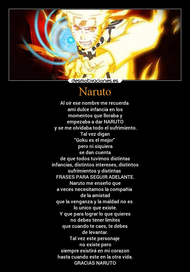 Naruto - Al oír ese nombre me recuerda 
ami dulce infancia en los
momentos que lloraba y
empezaba a dar NARUTO
 y se me olvidaba todo el sufrimiento.
Tal vez digan
Goku es el mejor 
pero ni siquiera
se dan cuenta
de que todos tuvimos distintas
infancias, distintos intereses, distintos
sufrimientos y distintas 
FRASES PARA SEGUIR ADELANTE.
Naruto me enseño que
a veces necesitamos la compañia 
de la amistad
que la venganza y la maldad no es 
lo unico que existe.
Y que para lograr lo que quieres
no debes tener limites
que cuando te caes, te debes
de levantar.
Tal vez este personaje 
no existe pero
siempre existirá en mi corazon
hasta cuando este en la otra vida.
GRACIAS NARUTO