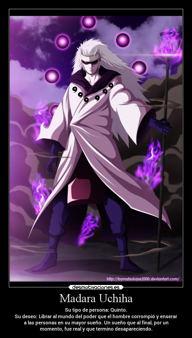 Madara Uchiha - Su tipo de persona: Quinto.
Su deseo: Librar al mundo del poder que el hombre corrompió y enserar
a las personas en su mayor sueño. Un sueño que al final, por un
momento, fue real y que termino desapareciendo.
