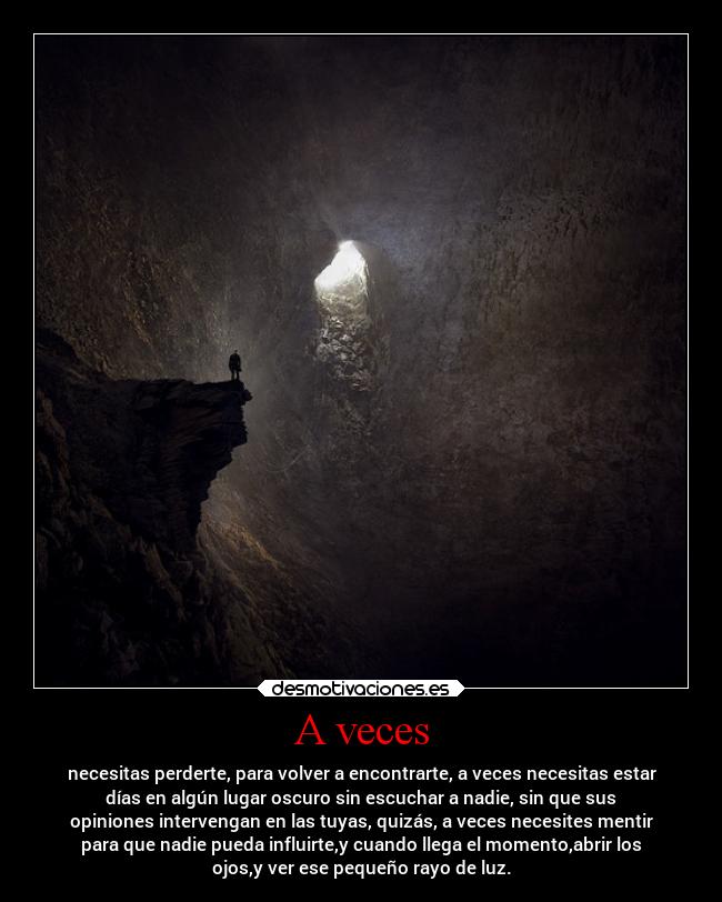 A veces - necesitas perderte, para volver a encontrarte, a veces necesitas estar
días en algún lugar oscuro sin escuchar a nadie, sin que sus
opiniones intervengan en las tuyas, quizás, a veces necesites mentir
para que nadie pueda influirte,y cuando llega el momento,abrir los
ojos,y ver ese pequeño rayo de luz.