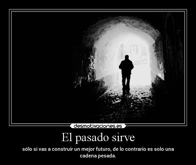 El pasado sirve - sólo si vas a construir un mejor futuro, de lo contrario es solo una
cadena pesada.