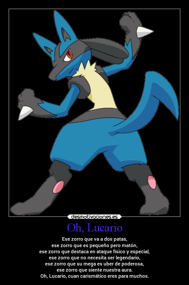 Oh, Lucario - Ese zorro que va a dos patas,
ese zorro que es pequeño pero matón,
ese zorro que destaca en ataque físico y especial,
ese zorro que no necesita ser legendario,
ese zorro que su mega es uber de poderosa,
ese zorro que siente nuestra aura.
Oh, Lucario, cuan carismático eres para muchos.