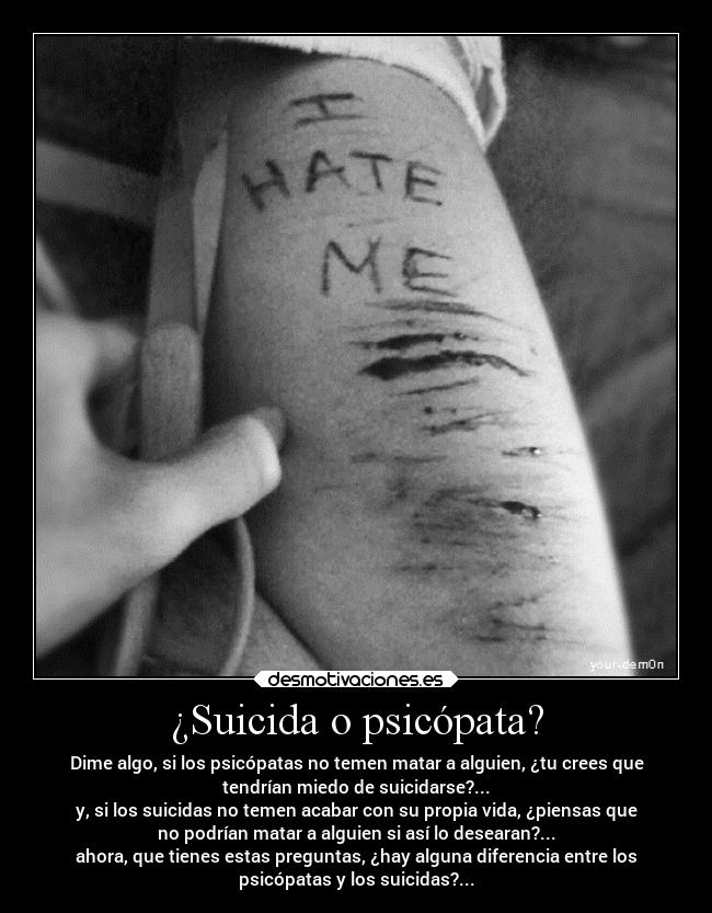 ¿Suicida o psicópata? - Dime algo, si los psicópatas no temen matar a alguien, ¿tu crees que
tendrían miedo de suicidarse?...
y, si los suicidas no temen acabar con su propia vida, ¿piensas que
no podrían matar a alguien si así lo desearan?...
ahora, que tienes estas preguntas, ¿hay alguna diferencia entre los
psicópatas y los suicidas?...