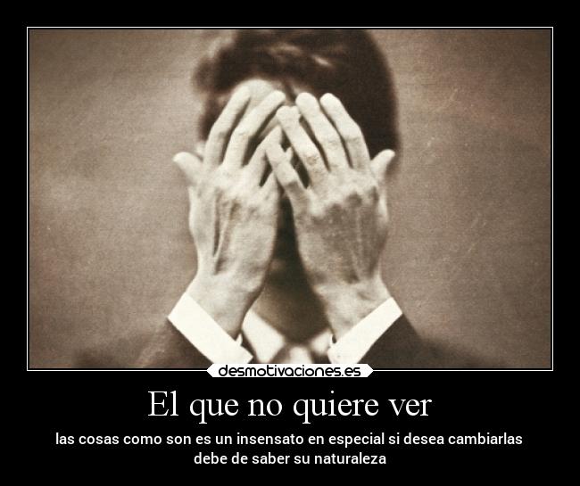 El que no quiere ver - las cosas como son es un insensato en especial si desea cambiarlas 
debe de saber su naturaleza