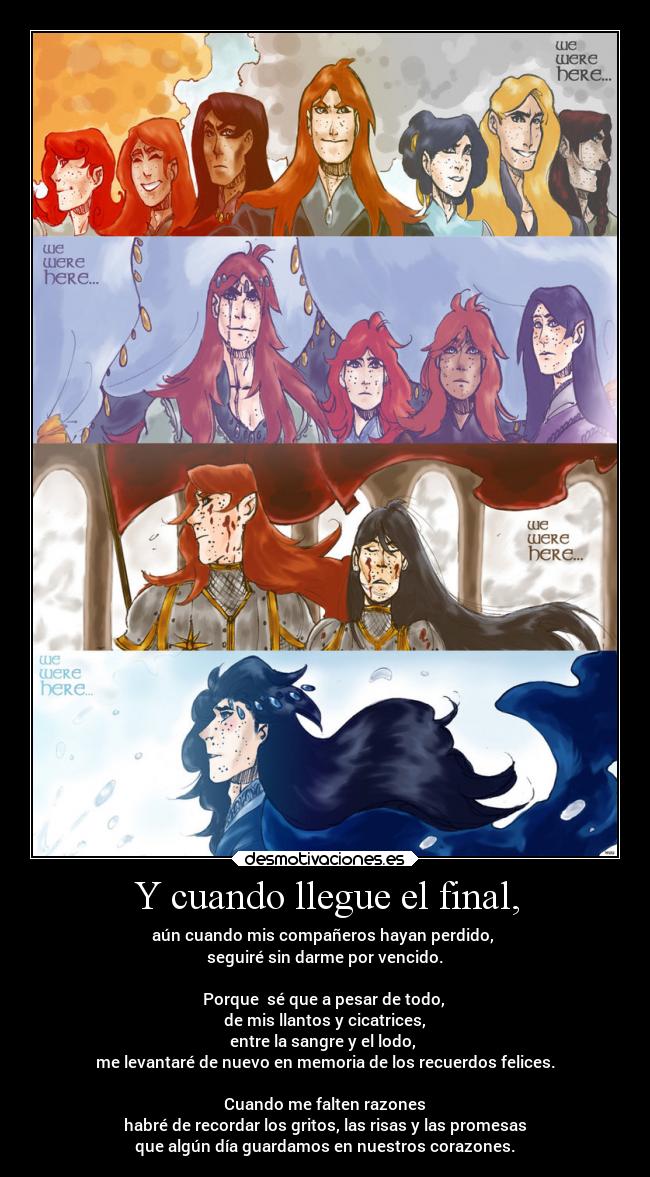 Y cuando llegue el final, - aún cuando mis compañeros hayan perdido, 
seguiré sin darme por vencido.

Porque  sé que a pesar de todo, 
de mis llantos y cicatrices,
entre la sangre y el lodo, 
me levantaré de nuevo en memoria de los recuerdos felices.

Cuando me falten razones
habré de recordar los gritos, las risas y las promesas
que algún día guardamos en nuestros corazones.