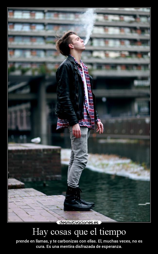Hay cosas que el tiempo - prende en llamas, y te carbonizas con ellas. El, muchas veces, no es
cura. Es una mentira disfrazada de esperanza.