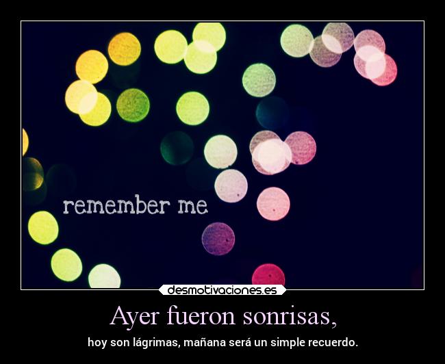 Ayer fueron sonrisas, - hoy son lágrimas, mañana será un simple recuerdo.
