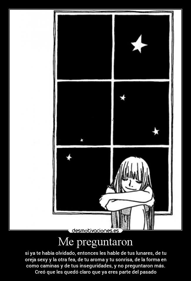 Me preguntaron - si ya te había olvidado, entonces les hable de tus lunares, de tu
oreja sexy y la otra fea, de tu aroma y tu sonrisa, de la forma en
como caminas y de tus inseguridades, y no preguntaron más.
Creó que les quedó claro que ya eres parte del pasado