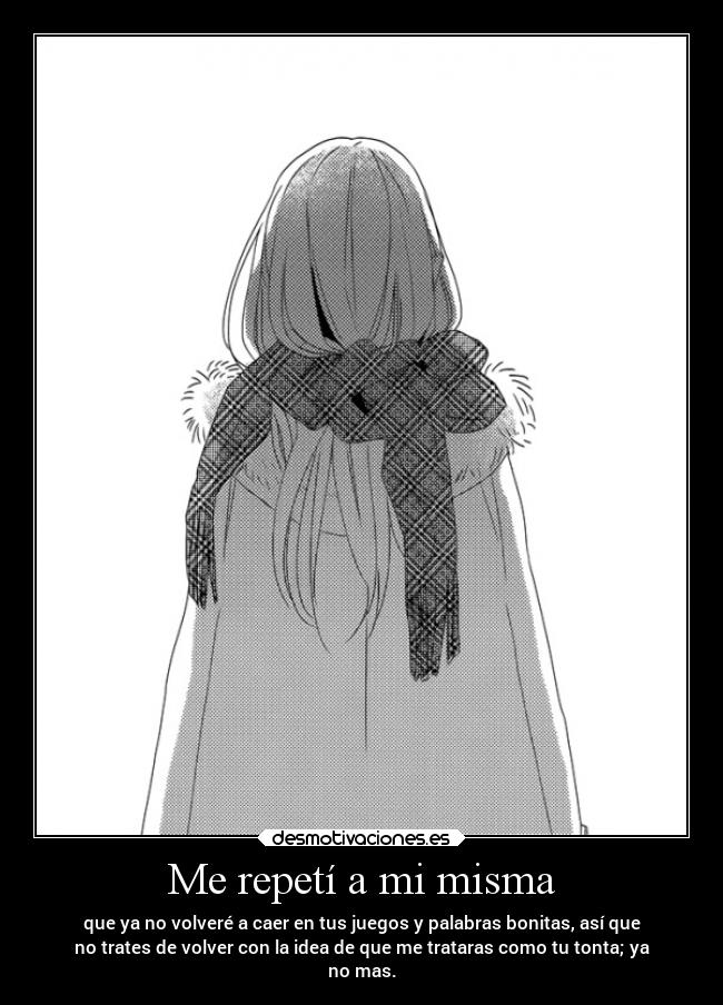 Me repetí a mi misma - que ya no volveré a caer en tus juegos y palabras bonitas, así que
no trates de volver con la idea de que me trataras como tu tonta; ya
no mas.