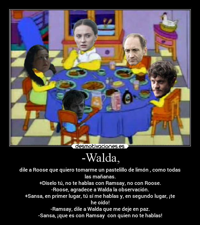 -Walda, - dile a Roose que quiero tomarme un pastelillo de limón , como todas
las mañanas.
+Díselo tú, no te hablas con Ramsay, no con Roose.
-Roose, agradece a Walda la observación.
+Sansa, en primer lugar, tú sí me hablas y, en segundo lugar, ¡te
he oído!
-Ramsay, dile a Walda que me deje en paz.
-Sansa, ¡que es con Ramsay  con quien no te hablas!