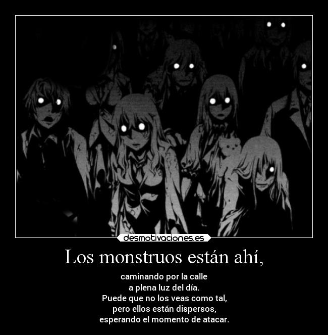 Los monstruos están ahí, - caminando por la calle
a plena luz del día.
Puede que no los veas como tal,
pero ellos están dispersos,
esperando el momento de atacar.