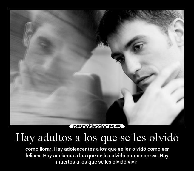 Hay adultos a los que se les olvidó - como llorar. Hay adolescentes a los que se les olvidó como ser
felices. Hay ancianos a los que se les olvidó como sonreír. Hay
muertos a los que se les olvidó vivir.