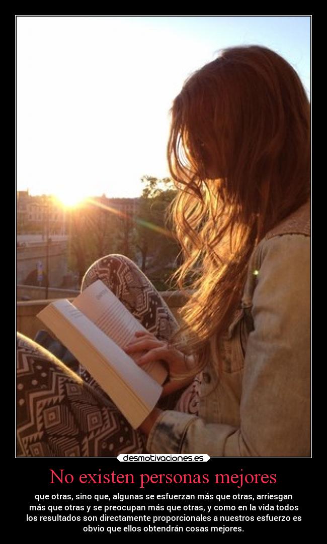 No existen personas mejores - que otras, sino que, algunas se esfuerzan más que otras, arriesgan
más que otras y se preocupan más que otras, y como en la vida todos
los resultados son directamente proporcionales a nuestros esfuerzo es
obvio que ellos obtendrán cosas mejores.