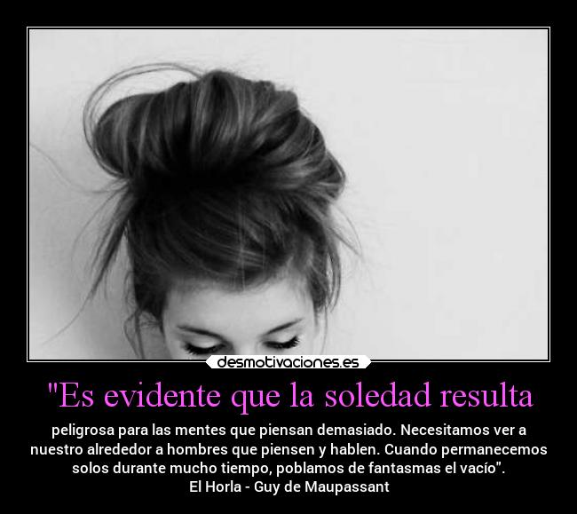 Es evidente que la soledad resulta - peligrosa para las mentes que piensan demasiado. Necesitamos ver a
nuestro alrededor a hombres que piensen y hablen. Cuando permanecemos
solos durante mucho tiempo, poblamos de fantasmas el vacío.
El Horla - Guy de Maupassant