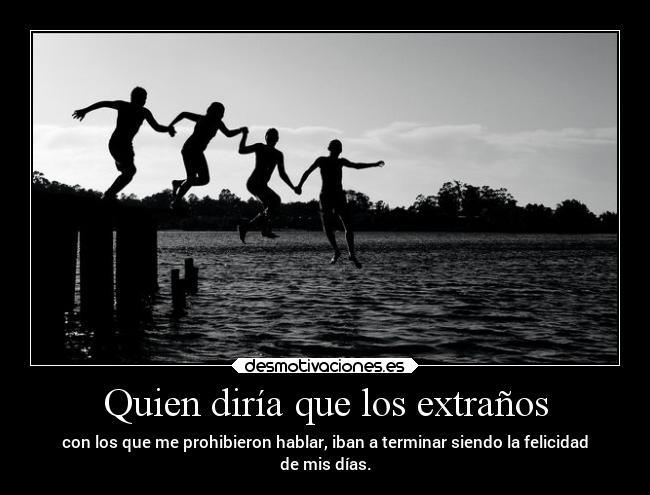 Quien diría que los extraños - con los que me prohibieron hablar, iban a terminar siendo la felicidad
de mis días.