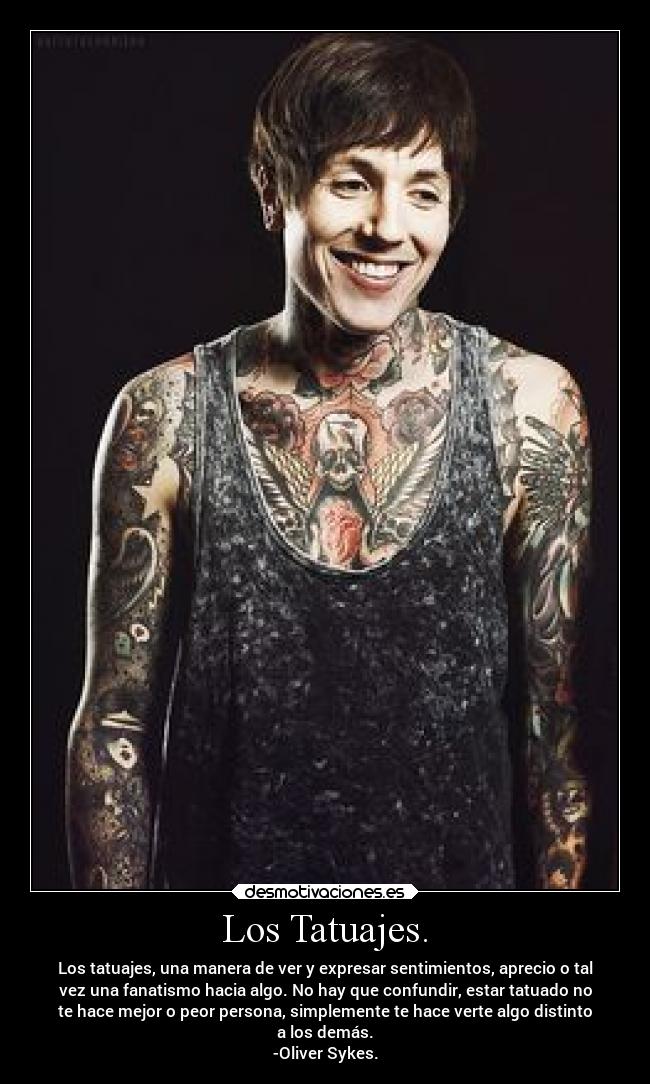 Los Tatuajes. - Los tatuajes, una manera de ver y expresar sentimientos, aprecio o tal
vez una fanatismo hacia algo. No hay que confundir, estar tatuado no
te hace mejor o peor persona, simplemente te hace verte algo distinto
a los demás.
-Oliver Sykes.