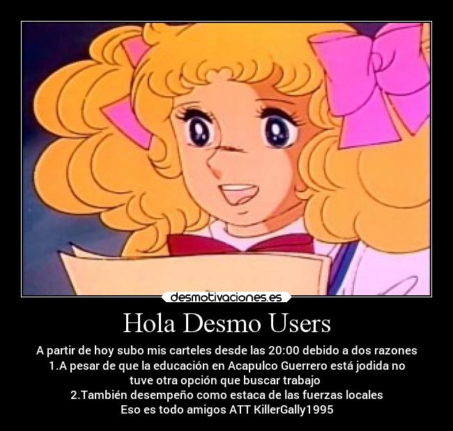 Hola Desmo Users - A partir de hoy subo mis carteles desde las 20:00 debido a dos razones
1.A pesar de que la educación en Acapulco Guerrero está jodida no
tuve otra opción que buscar trabajo
2.También desempeño como estaca de las fuerzas locales
Eso es todo amigos ATT KillerGally1995