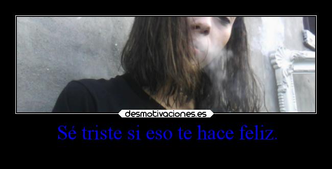 Sé triste si eso te hace feliz. -