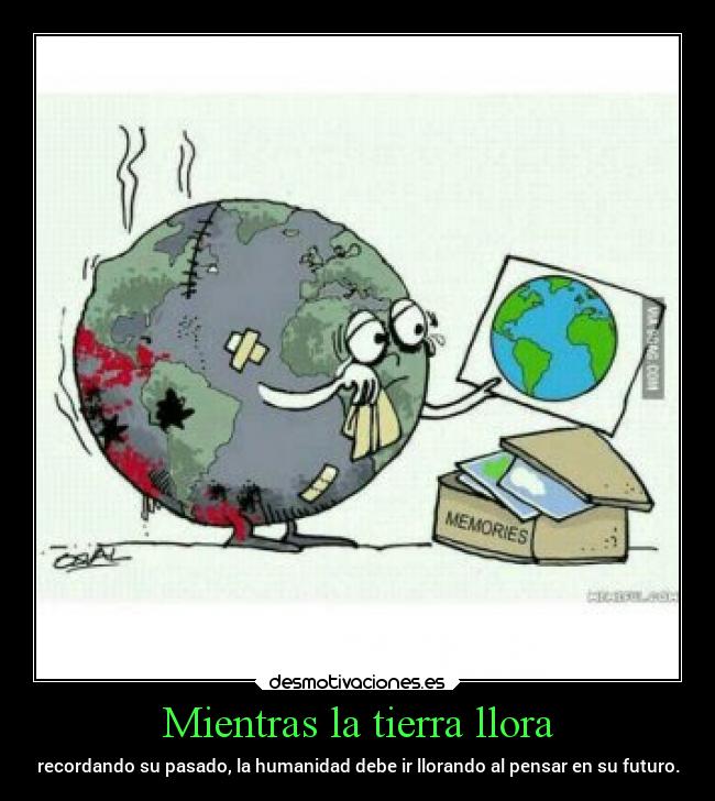 Mientras la tierra llora - recordando su pasado, la humanidad debe ir llorando al pensar en su futuro.
