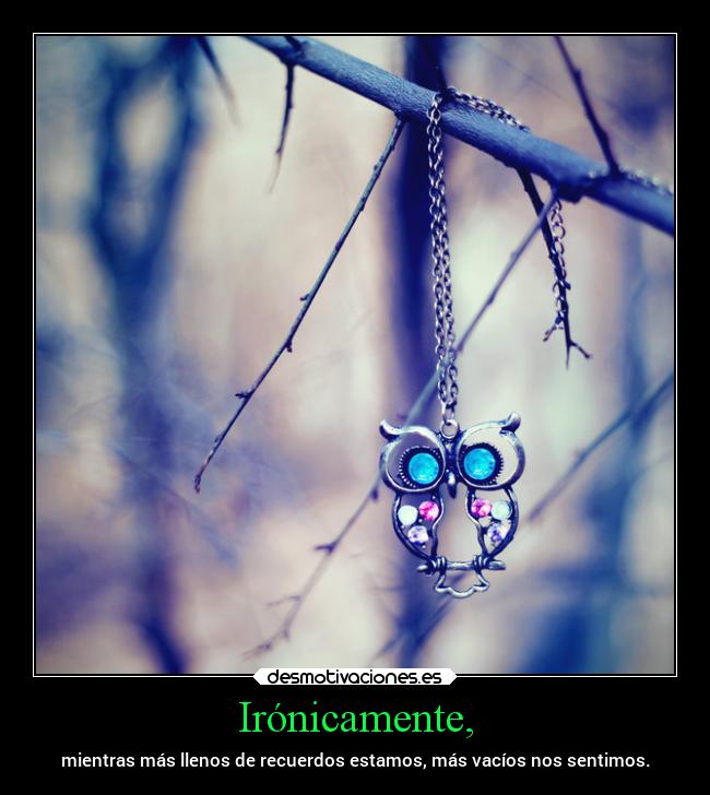 Irónicamente, - mientras más llenos de recuerdos estamos, más vacíos nos sentimos.