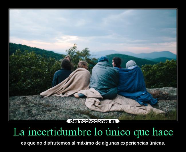 La incertidumbre lo único que hace - es que no disfrutemos al máximo de algunas experiencias únicas.