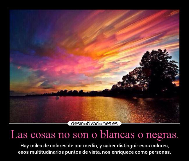 Las cosas no son o blancas o negras. - Hay miles de colores de por medio, y saber distinguir esos colores,
esos multitudinarios puntos de vista, nos enriquece como personas.