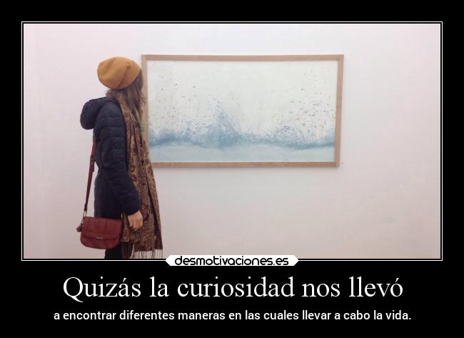 Quizás la curiosidad nos llevó - a encontrar diferentes maneras en las cuales llevar a cabo la vida.