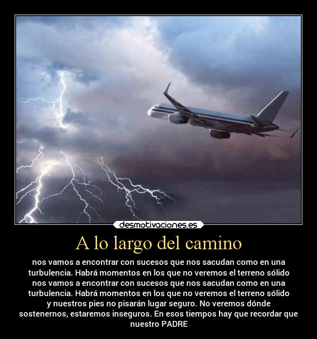 A lo largo del camino - nos vamos a encontrar con sucesos que nos sacudan como en una
turbulencia. Habrá momentos en los que no veremos el terreno sólido
nos vamos a encontrar con sucesos que nos sacudan como en una
turbulencia. Habrá momentos en los que no veremos el terreno sólido
y nuestros pies no pisarán lugar seguro. No veremos dónde
sostenernos, estaremos inseguros. En esos tiempos hay que recordar que
nuestro PADRE