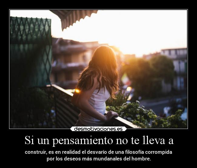 Si un pensamiento no te lleva a - construir, es en realidad el desvarío de una filosofía corrompida
por los deseos más mundanales del hombre.