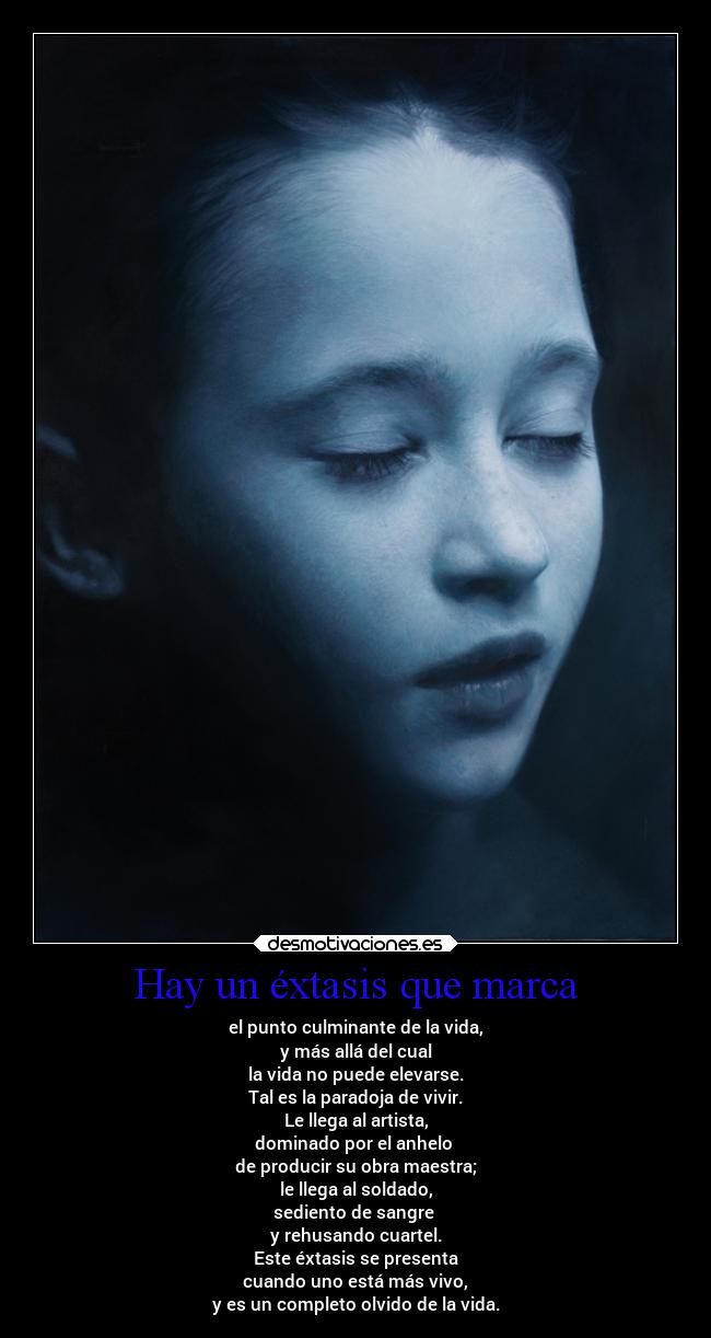 Hay un éxtasis que marca - el punto culminante de la vida,
y más allá del cual
la vida no puede elevarse.
Tal es la paradoja de vivir.
Le llega al artista,
dominado por el anhelo
de producir su obra maestra;
le llega al soldado,
sediento de sangre
y rehusando cuartel.
Este éxtasis se presenta
cuando uno está más vivo,
y es un completo olvido de la vida.