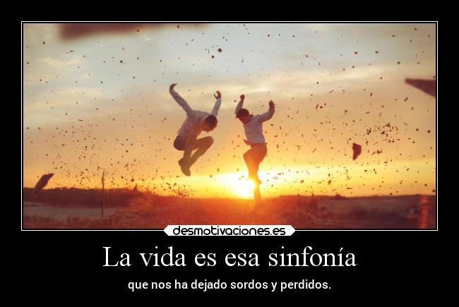 La vida es esa sinfonía - que nos ha dejado sordos y perdidos.