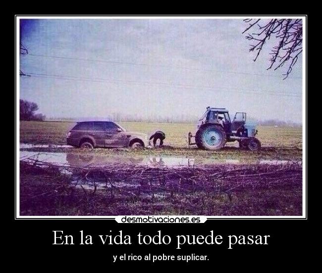 En la vida todo puede pasar - y el rico al pobre suplicar.