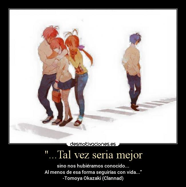 ...Tal vez seria mejor - sino nos hubiéramos conocido...
Al menos de esa forma seguirías con vida...
-Tomoya Okazaki (Clannad)