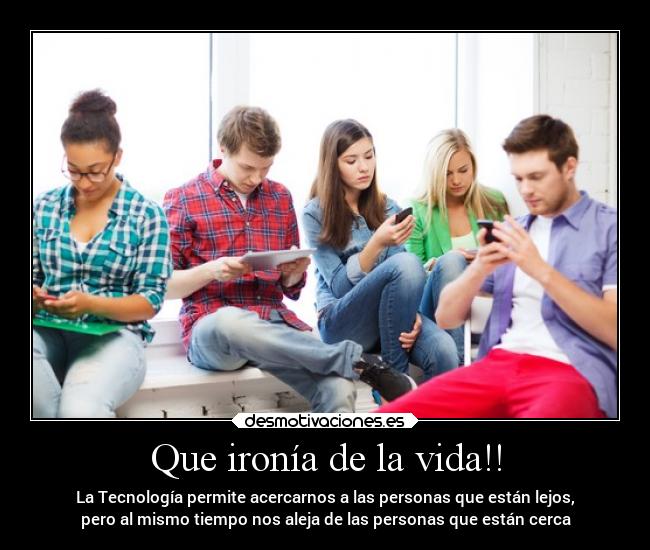 Que ironía de la vida!! - La Tecnología permite acercarnos a las personas que están lejos,
pero al mismo tiempo nos aleja de las personas que están cerca