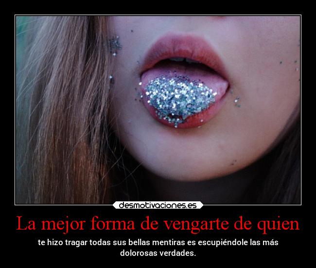 La mejor forma de vengarte de quien - te hizo tragar todas sus bellas mentiras es escupiéndole las más
dolorosas verdades.