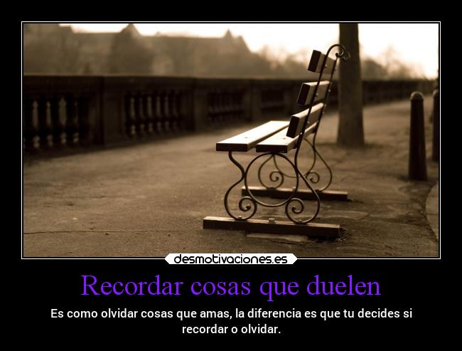 Recordar cosas que duelen - Es como olvidar cosas que amas, la diferencia es que tu decides si
recordar o olvidar.