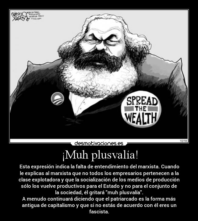 ¡Muh plusvalía! - Esta expresión indica la falta de entendimiento del marxista. Cuando
le explicas al marxista que no todos los empresarios pertenecen a la
clase explotadora y que la socialización de los medios de producción
sólo los vuelve productivos para el Estado y no para el conjunto de
la sociedad, él gritará muh plusvalía.
A menudo continuará diciendo que el patriarcado es la forma más
antigua de capitalismo y que si no estás de acuerdo con él eres un
fascista.