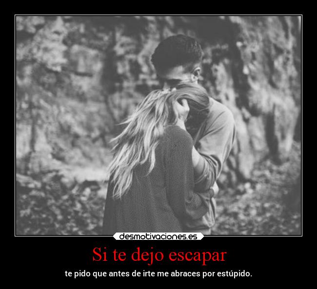 Si te dejo escapar - te pido que antes de irte me abraces por estúpido.