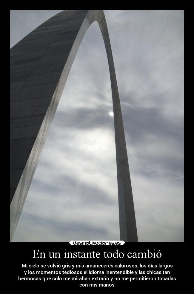 En un instante todo cambió - Mi cielo se volvió gris y mis amaneceres calurosos, los días largos
y los momentos tediosos el idioma inentendible y las chicas tan
hermosas que sólo me miraban extraño y no me permitieron tocarlas
con mis manos