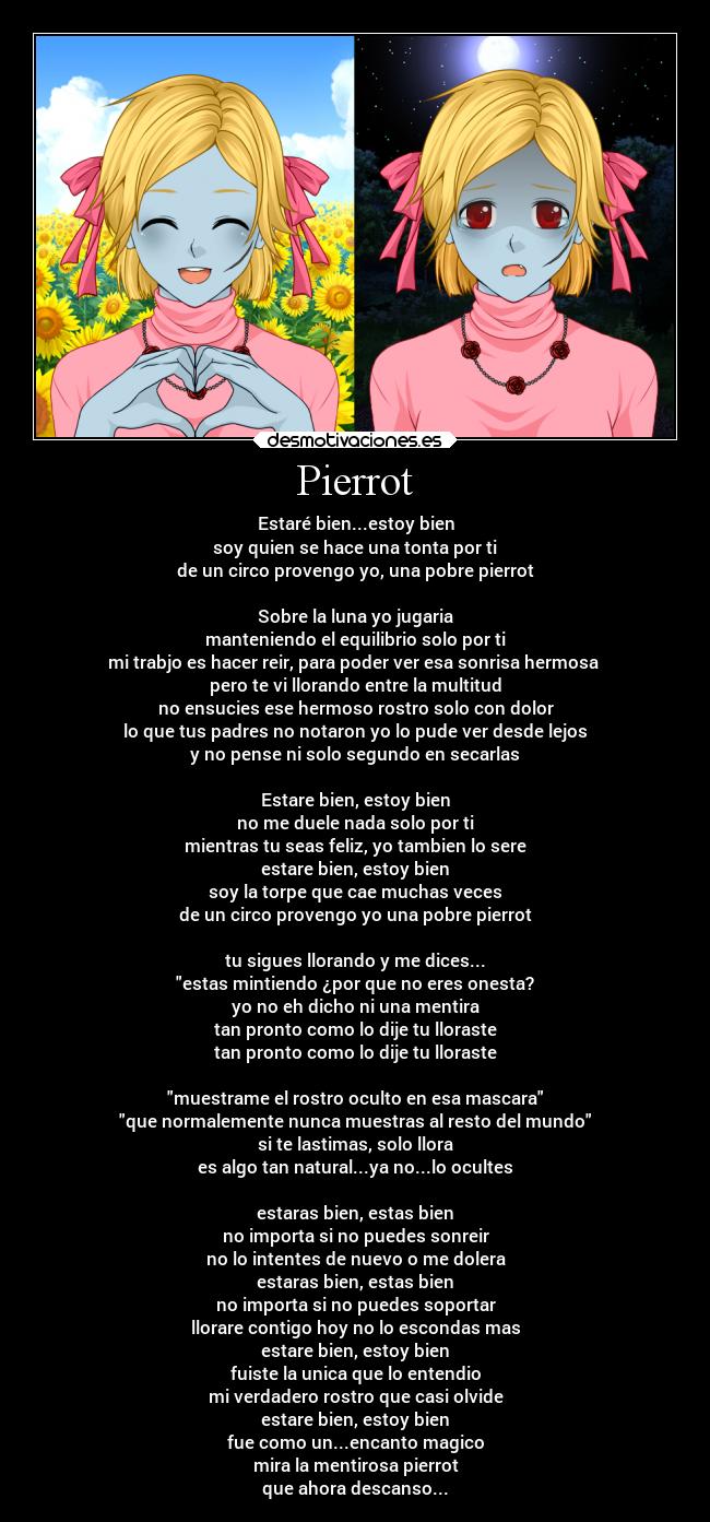 Pierrot - Estaré bien...estoy bien
soy quien se hace una tonta por ti
de un circo provengo yo, una pobre pierrot
Sobre la luna yo jugaria
manteniendo el equilibrio solo por ti
mi trabjo es hacer reir, para poder ver esa sonrisa hermosa
pero te vi llorando entre la multitud
no ensucies ese hermoso rostro solo con dolor
lo que tus padres no notaron yo lo pude ver desde lejos
y no pense ni solo segundo en secarlas
Estare bien, estoy bien
no me duele nada solo por ti
mientras tu seas feliz, yo tambien lo sere
estare bien, estoy bien
soy la torpe que cae muchas veces
de un circo provengo yo una pobre pierrot
tu sigues llorando y me dices...
estas mintiendo ¿por que no eres onesta?
yo no eh dicho ni una mentira
tan pronto como lo dije tu lloraste
tan pronto como lo dije tu lloraste
muestrame el rostro oculto en esa mascara
que normalemente nunca muestras al resto del mundo
si te lastimas, solo llora
es algo tan natural...ya no...lo ocultes
estaras bien, estas bien
no importa si no puedes sonreir
no lo intentes de nuevo o me dolera
estaras bien, estas bien
no importa si no puedes soportar
llorare contigo hoy no lo escondas mas
estare bien, estoy bien
fuiste la unica que lo entendio
mi verdadero rostro que casi olvide
estare bien, estoy bien
fue como un...encanto magico
mira la mentirosa pierrot
que ahora descanso...