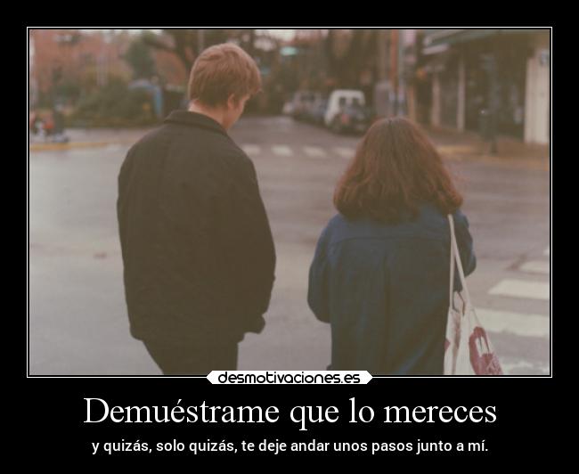 Demuéstrame que lo mereces - y quizás, solo quizás, te deje andar unos pasos junto a mí.