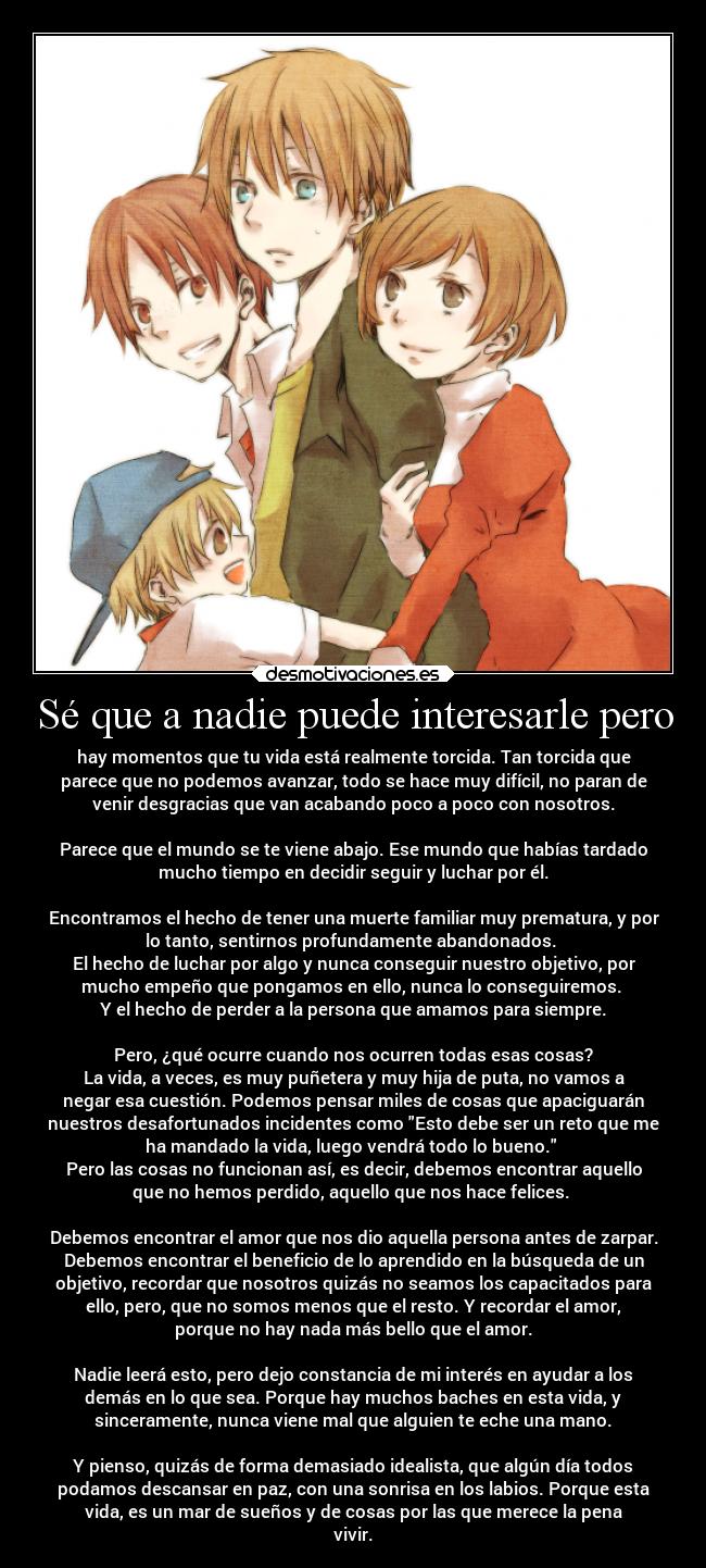 Sé que a nadie puede interesarle pero - hay momentos que tu vida está realmente torcida. Tan torcida que
parece que no podemos avanzar, todo se hace muy difícil, no paran de
venir desgracias que van acabando poco a poco con nosotros.
Parece que el mundo se te viene abajo. Ese mundo que habías tardado
mucho tiempo en decidir seguir y luchar por él.
Encontramos el hecho de tener una muerte familiar muy prematura, y por
lo tanto, sentirnos profundamente abandonados.
El hecho de luchar por algo y nunca conseguir nuestro objetivo, por
mucho empeño que pongamos en ello, nunca lo conseguiremos.
Y el hecho de perder a la persona que amamos para siempre.
Pero, ¿qué ocurre cuando nos ocurren todas esas cosas?
La vida, a veces, es muy puñetera y muy hija de puta, no vamos a
negar esa cuestión. Podemos pensar miles de cosas que apaciguarán
nuestros desafortunados incidentes como Esto debe ser un reto que me
ha mandado la vida, luego vendrá todo lo bueno.
Pero las cosas no funcionan así, es decir, debemos encontrar aquello
que no hemos perdido, aquello que nos hace felices.
Debemos encontrar el amor que nos dio aquella persona antes de zarpar.
Debemos encontrar el beneficio de lo aprendido en la búsqueda de un
objetivo, recordar que nosotros quizás no seamos los capacitados para
ello, pero, que no somos menos que el resto. Y recordar el amor,
porque no hay nada más bello que el amor.
Nadie leerá esto, pero dejo constancia de mi interés en ayudar a los
demás en lo que sea. Porque hay muchos baches en esta vida, y
sinceramente, nunca viene mal que alguien te eche una mano.
Y pienso, quizás de forma demasiado idealista, que algún día todos
podamos descansar en paz, con una sonrisa en los labios. Porque esta
vida, es un mar de sueños y de cosas por las que merece la pena
vivir.