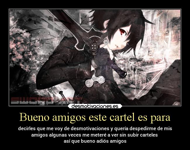 Bueno amigos este cartel es para - decirles que me voy de desmotivaciones y quería despedirme de mis
amigos algunas veces me meteré a ver sin subir carteles
así que bueno adiós amigos