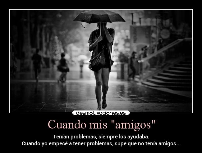 Cuando mis amigos - Tenían problemas, siempre los ayudaba.
Cuando yo empecé a tener problemas, supe que no tenía amigos...