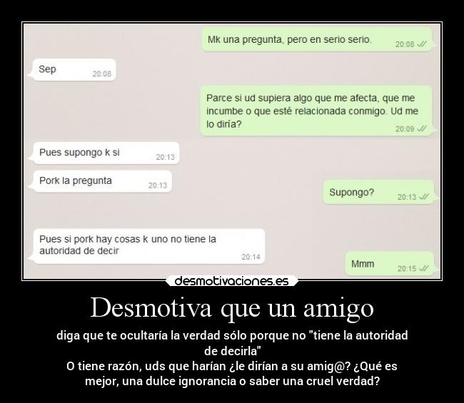 Desmotiva que un amigo - diga que te ocultaría la verdad sólo porque no tiene la autoridad
de decirla
O tiene razón, uds que harían ¿le dirían a su amig@? ¿Qué es
mejor, una dulce ignorancia o saber una cruel verdad?