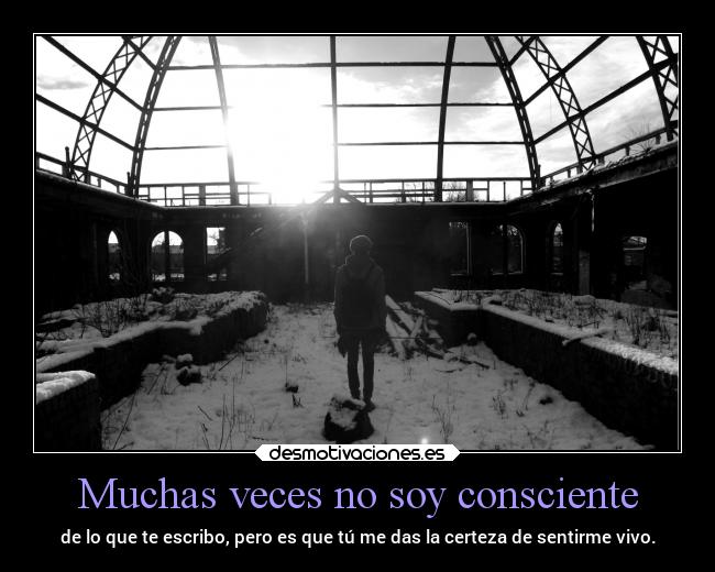 Muchas veces no soy consciente - de lo que te escribo, pero es que tú me das la certeza de sentirme vivo.