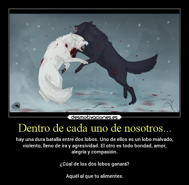 Dentro de cada uno de nosotros... - hay una dura batalla entre dos lobos. Uno de ellos es un lobo malvado,
violento, lleno de ira y agresividad. El otro es todo bondad, amor,
alegría y compasión.
¿Cúal de los dos lobos ganará?
Aquél al que tu alimentes.