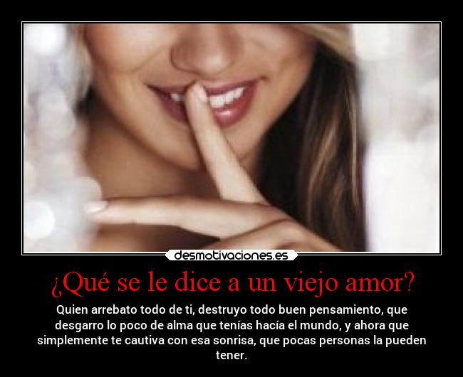 ¿Qué se le dice a un viejo amor? - Quien arrebato todo de ti, destruyo todo buen pensamiento, que
desgarro lo poco de alma que tenías hacía el mundo, y ahora que
simplemente te cautiva con esa sonrisa, que pocas personas la pueden
tener.