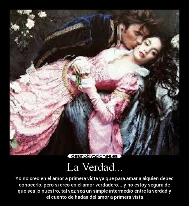 La Verdad... - Yo no creo en el amor a primera vista ya que para amar a alguien debes
conocerlo, pero si creo en el amor verdadero... y no estoy segura de
que sea lo nuestro, tal vez sea un simple intermedio entre la verdad y
el cuento de hadas del amor a primera vista