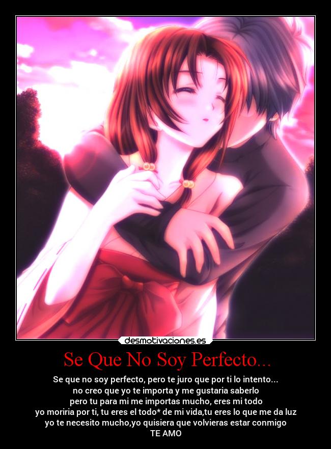 Se Que No Soy Perfecto... - Se que no soy perfecto, pero te juro que por ti lo intento...
no creo que yo te importa y me gustaria saberlo
pero tu para mi me importas mucho, eres mi todo
yo moriria por ti, tu eres el todo* de mi vida,tu eres lo que me da luz
yo te necesito mucho,yo quisiera que volvieras estar conmigo
TE AMO