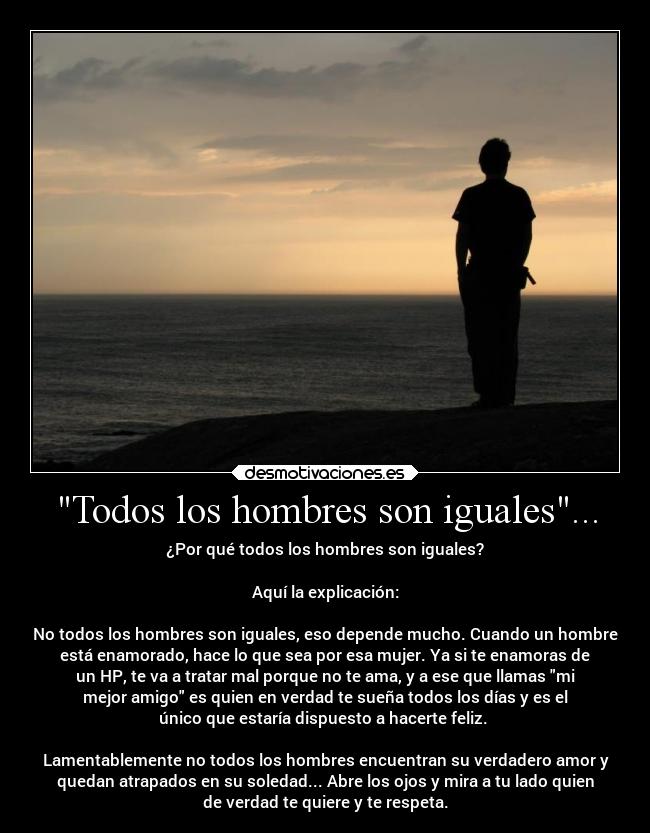 Todos los hombres son iguales... - ¿Por qué todos los hombres son iguales?

Aquí la explicación:

No todos los hombres son iguales, eso depende mucho. Cuando un hombre
está enamorado, hace lo que sea por esa mujer. Ya si te enamoras de
un HP, te va a tratar mal porque no te ama, y a ese que llamas mi
mejor amigo es quien en verdad te sueña todos los días y es el
único que estaría dispuesto a hacerte feliz. 

Lamentablemente no todos los hombres encuentran su verdadero amor y
quedan atrapados en su soledad... Abre los ojos y mira a tu lado quien
de verdad te quiere y te respeta.